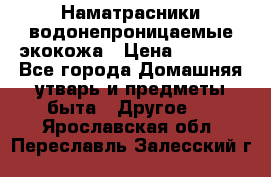 Наматрасники водонепроницаемые экокожа › Цена ­ 1 602 - Все города Домашняя утварь и предметы быта » Другое   . Ярославская обл.,Переславль-Залесский г.